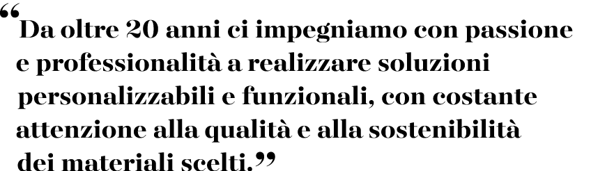“Da oltre 20 anni ci impegniamo con passione e professionalit a realizzare soluzioni personalizzabili e funzionali, ...