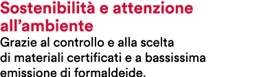 Sostenibilit e attenzione all’ambiente Grazie al controllo e alla scelta di materiali certificati e a bassissima emi...