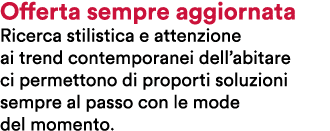 Offerta sempre aggiornata Ricerca stilistica e attenzione ai trend contemporanei dell’abitare ci permettono di propor...