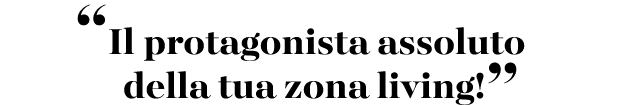 “Il protagonista assoluto della tua zona living!”