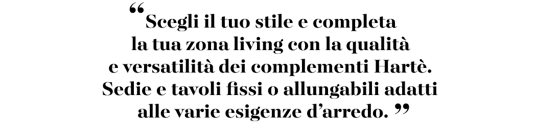 “Scegli il tuo stile e completa la tua zona living con la qualit e versatilit  dei complementi Hart . Sedie e tavoli...