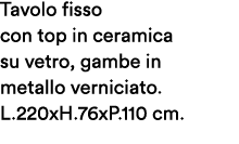 Tavolo fisso con top in ceramica su vetro, gambe in metallo verniciato. L.220xH.76xP.110 cm.