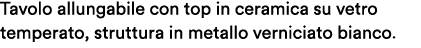 Tavolo allungabile con top in ceramica su vetro temperato, struttura in metallo verniciato bianco. 