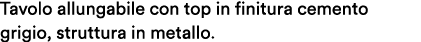 Tavolo allungabile con top in finitura cemento grigio, struttura in metallo.