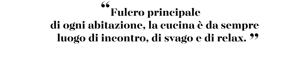 “Fulcro principale di ogni abitazione, la cucina  da sempre luogo di incontro, di svago e di relax. ”