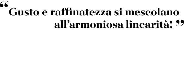 “Gusto e raffinatezza si mescolano all’armoniosa linearit ! ”