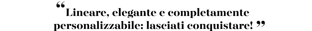 “Lineare, elegante e completamente personalizzabile: lasciati conquistare! ”