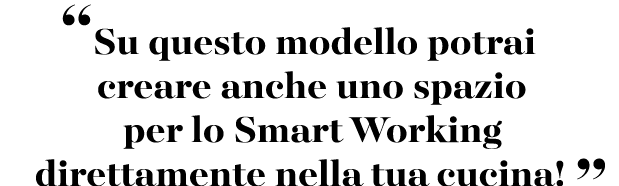 “Su questo modello potrai creare anche uno spazio per lo Smart Working direttamente nella tua cucina! ”
