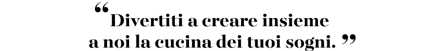 “Divertiti a creare insieme a noi la cucina dei tuoi sogni. ”