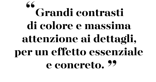 “Grandi contrasti di colore e massima attenzione ai dettagli, per un effetto essenziale e concreto. ”