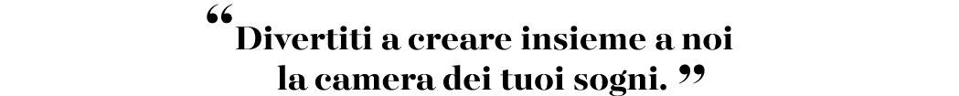 “Divertiti a creare insieme a noi la camera dei tuoi sogni. ”