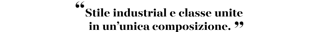 “Stile industrial e classe unite in un’unica composizione. ”