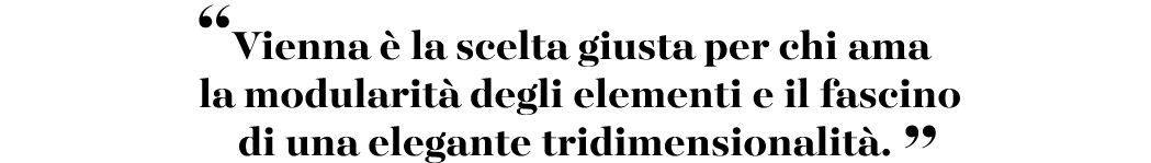 “Vienna  la scelta giusta per chi ama la modularit  degli elementi e il fascino di una elegante tridimensionalit . ”