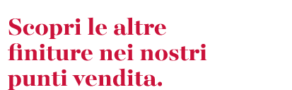Scopri le altre finiture nei nostri punti vendita.