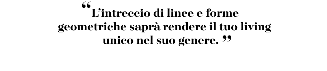 “L’intreccio di linee e forme geometriche sapr rendere il tuo living unico nel suo genere. ”