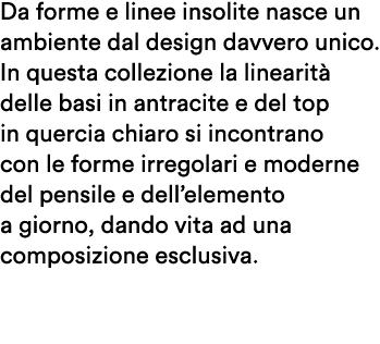 Da forme e linee insolite nasce un ambiente dal design davvero unico. In questa collezione la linearit delle basi in...