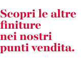 Scopri le altre finiture nei nostri punti vendita.